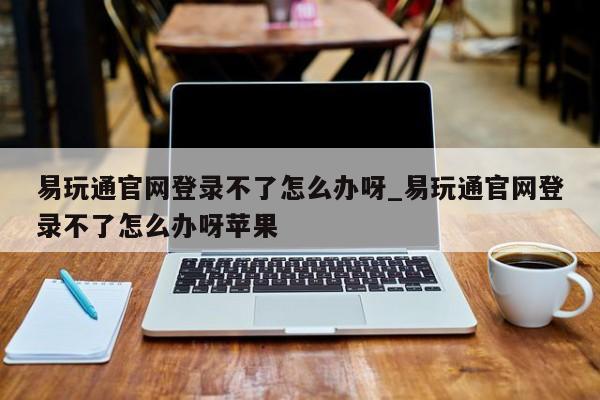 易玩通官网登录不了怎么办呀_易玩通官网登录不了怎么办呀苹果-第1张图片-魔力宝贝私服发布网