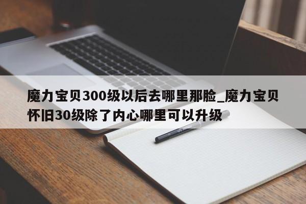 魔力宝贝300级以后去哪里那脸_魔力宝贝怀旧30级除了内心哪里可以升级-第1张图片-魔力宝贝私服发布网